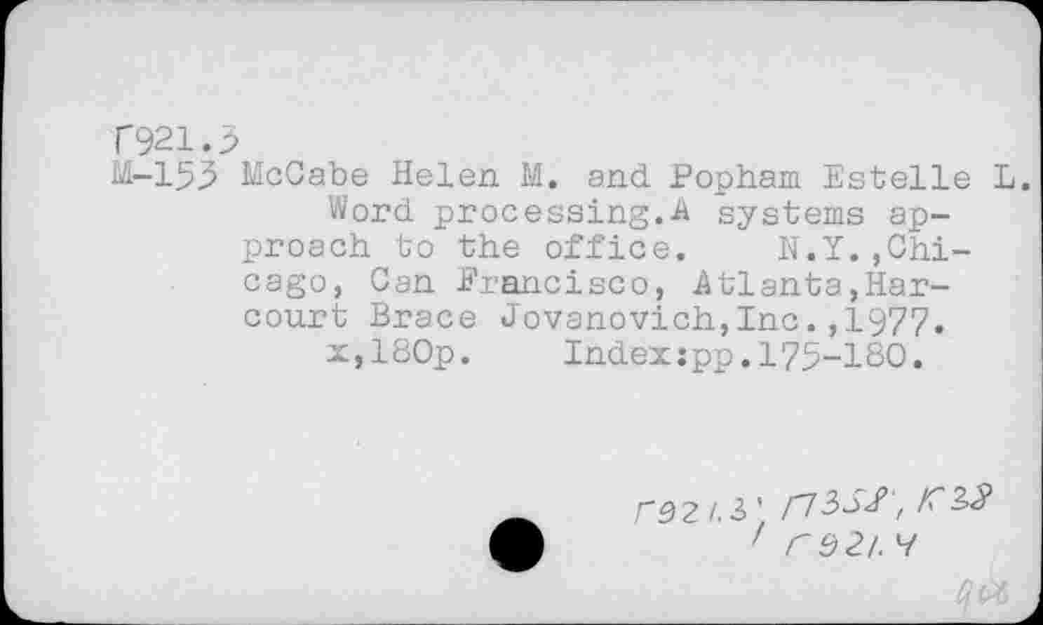 ﻿T921.5
M-155 McCabe Helen M. and. Popham Estelle L.
Word processing.A systems approach to the office. N.Y.»Chicago, Can Francisco, Atlanta,Harcourt Brace Jovanovich,Inc.,1977.
x,180p. Index:pp.175-180.
rS2/.3' /73X/ ,
' r$2l. H